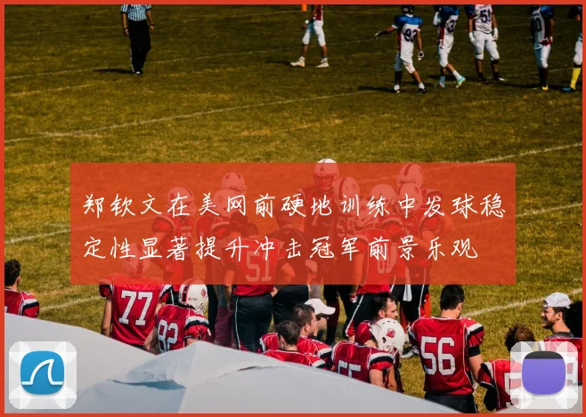 郑钦文在美网前硬地训练中发球稳定性显著提升冲击冠军前景乐观