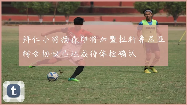 拜仁小将扬森即将加盟拉科鲁尼亚转会协议已达成待体检确认
