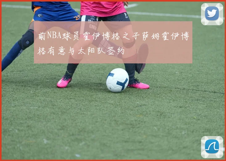 前NBA球员霍伊博格之子萨姆霍伊博格有意与太阳队签约