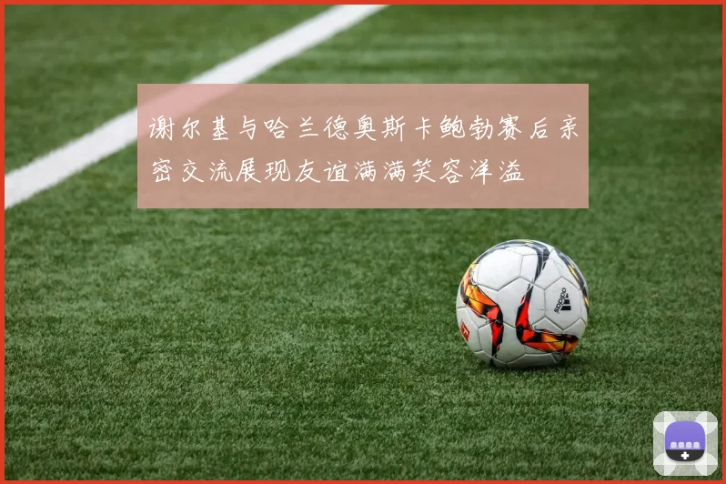 谢尔基与哈兰德奥斯卡鲍勃赛后亲密交流展现友谊满满笑容洋溢