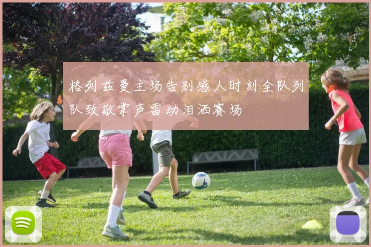格列兹曼主场告别感人时刻全队列队致敬掌声雷动泪洒赛场