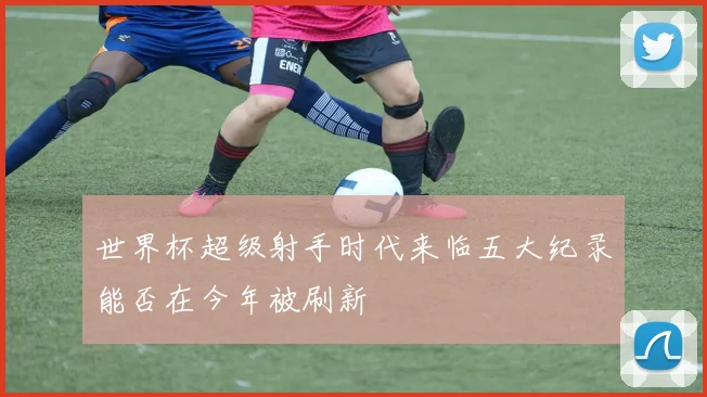 世界杯超级射手时代来临五大纪录能否在今年被刷新