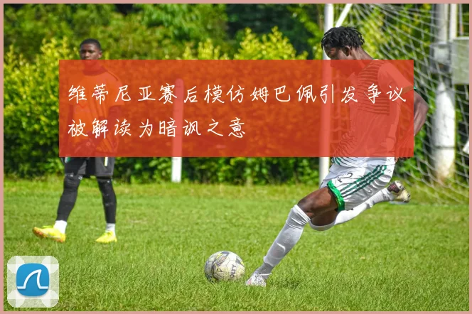 维蒂尼亚赛后模仿姆巴佩引发争议被解读为暗讽之意