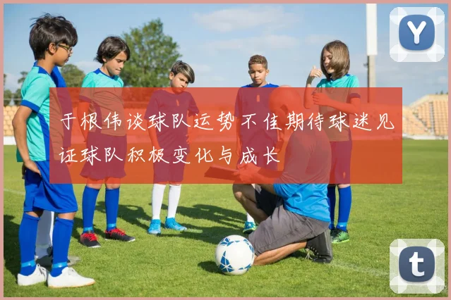 于根伟谈球队运势不佳期待球迷见证球队积极变化与成长
