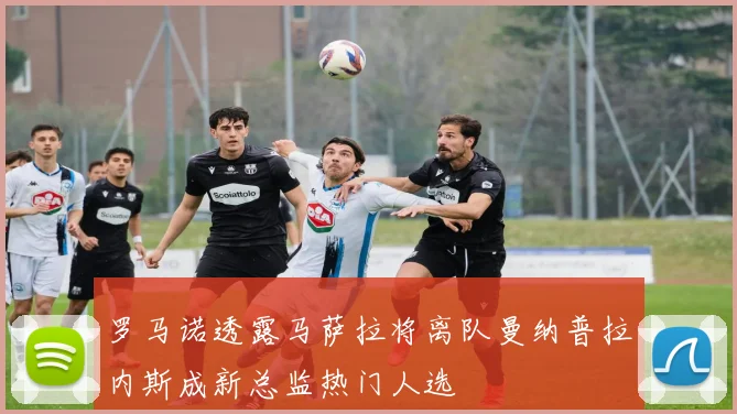 罗马诺透露马萨拉将离队曼纳普拉内斯成新总监热门人选