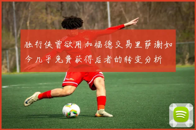 独行侠曾欲用加福德交易里萨谢如今几乎免费获得后者的转变分析