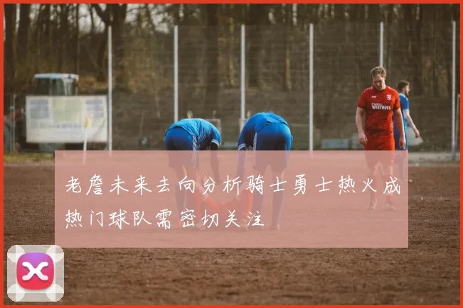老詹未来去向分析骑士勇士热火成热门球队需密切关注