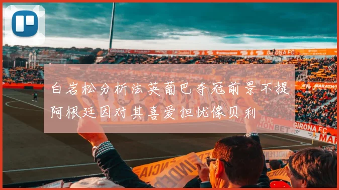 白岩松分析法英葡巴夺冠前景不提阿根廷因对其喜爱担忧像贝利