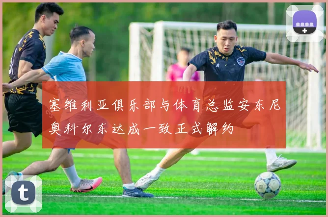 塞维利亚俱乐部与体育总监安东尼奥科尔东达成一致正式解约