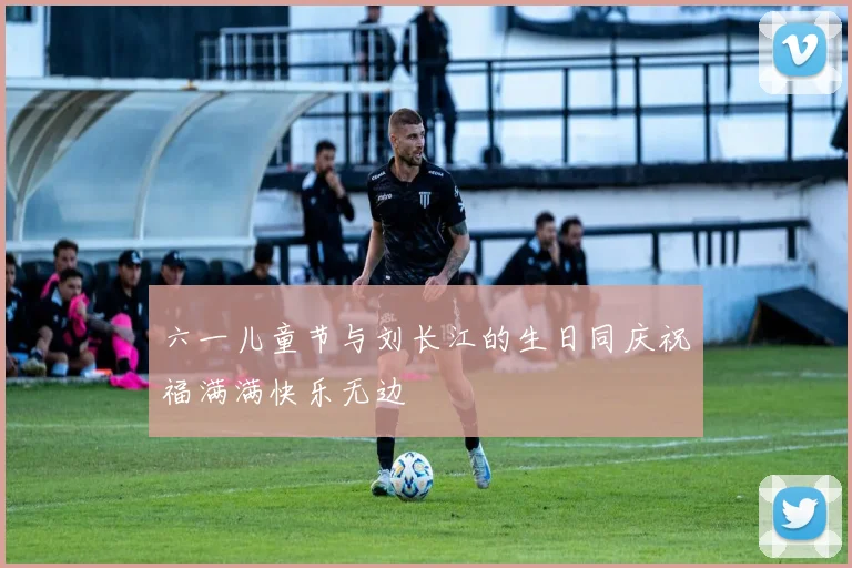 六一儿童节与刘长江的生日同庆祝福满满快乐无边