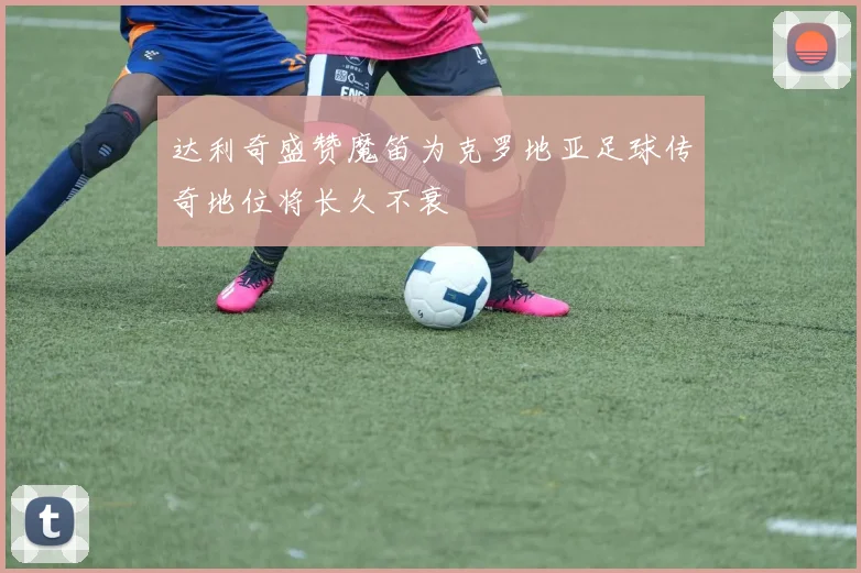 达利奇盛赞魔笛为克罗地亚足球传奇地位将长久不衰
