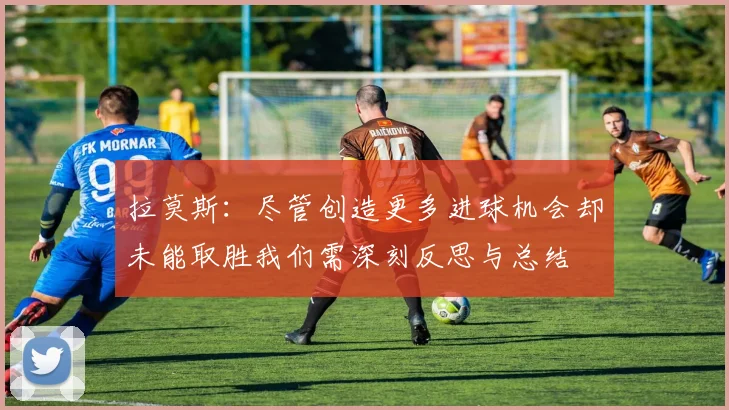拉莫斯：尽管创造更多进球机会却未能取胜我们需深刻反思与总结
