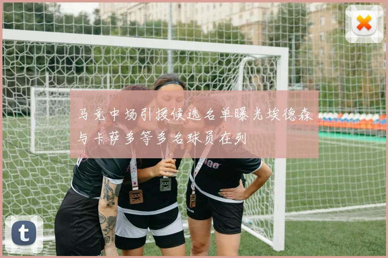 马竞中场引援候选名单曝光埃德森与卡萨多等多名球员在列