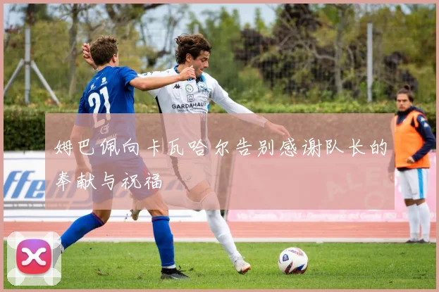 姆巴佩向卡瓦哈尔告别感谢队长的奉献与祝福