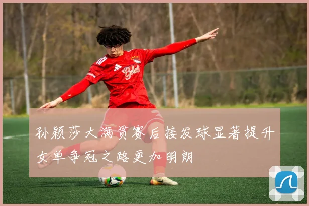 孙颖莎大满贯赛后接发球显著提升女单争冠之路更加明朗
