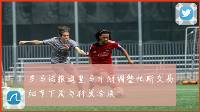 罗马诺报道皇马计划调整帕斯交易细节下周与科莫洽谈