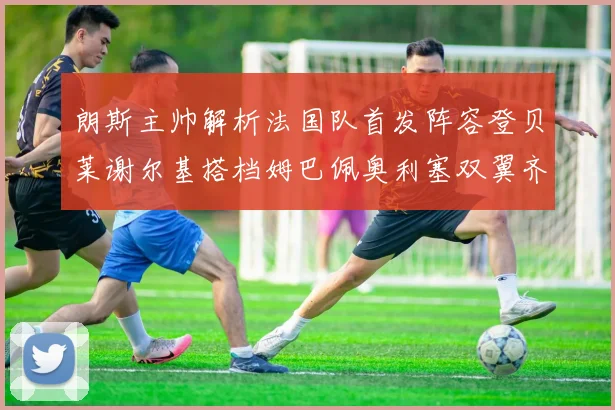 朗斯主帅解析法国队首发阵容登贝莱谢尔基搭档姆巴佩奥利塞双翼齐飞