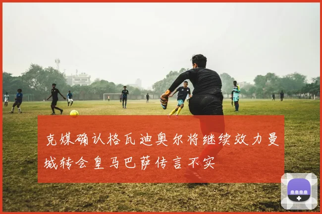 克媒确认格瓦迪奥尔将继续效力曼城转会皇马巴萨传言不实