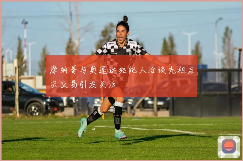 摩纳哥与奥蓬达经纪人洽谈先租后买交易引发关注