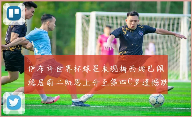 伊布评世界杯球星表现梅西姆巴佩稳居前二凯恩上升至第四C罗遗憾跌出前十